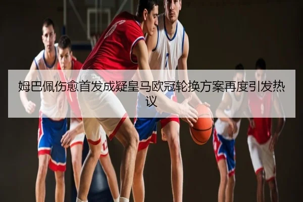 姆巴佩伤愈首发成疑皇马欧冠轮换方案再度引发热议