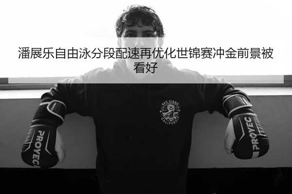 潘展乐自由泳分段配速再优化世锦赛冲金前景被看好